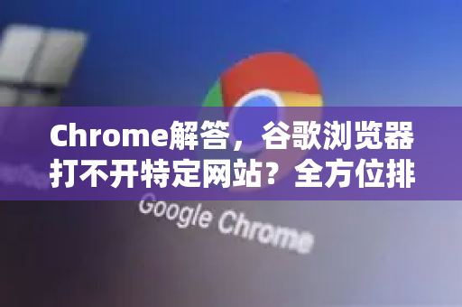 Chrome解答，谷歌浏览器打不开特定网站？全方位排查与修复指南