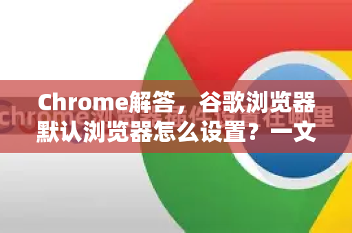 Chrome解答，谷歌浏览器默认浏览器怎么设置？一文搞定所有系统方法
