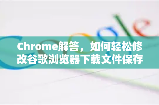 Chrome解答，如何轻松修改谷歌浏览器下载文件保存路径？