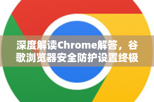 深度解读Chrome解答，谷歌浏览器安全防护设置终极指南