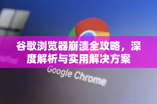 谷歌浏览器崩溃全攻略，深度解析与实用解决方案