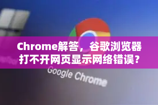 Chrome解答，谷歌浏览器打不开网页显示网络错误？全面排查与修复指南