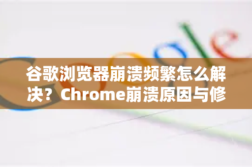 谷歌浏览器崩溃频繁怎么解决？Chrome崩溃原因与修复全攻略