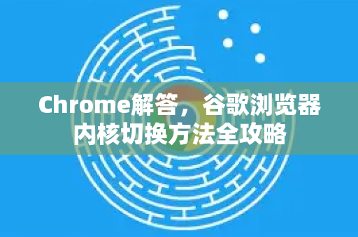 Chrome解答，谷歌浏览器内核切换方法全攻略