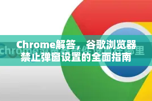 Chrome解答，谷歌浏览器禁止弹窗设置的全面指南