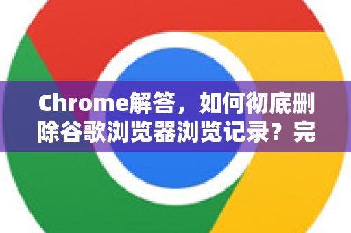 Chrome解答，如何彻底删除谷歌浏览器浏览记录？完整步骤与常见问题