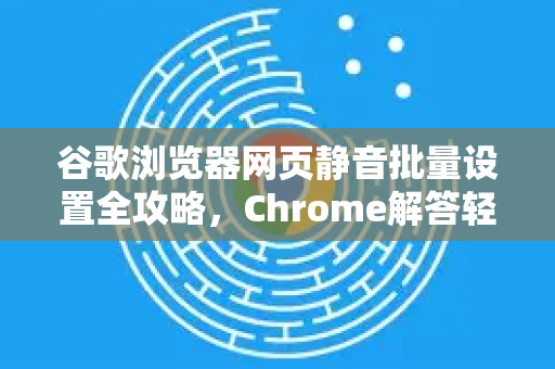 谷歌浏览器网页静音批量设置全攻略，Chrome解答轻松管理标签页声音
