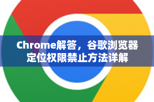 Chrome解答，谷歌浏览器定位权限禁止方法详解