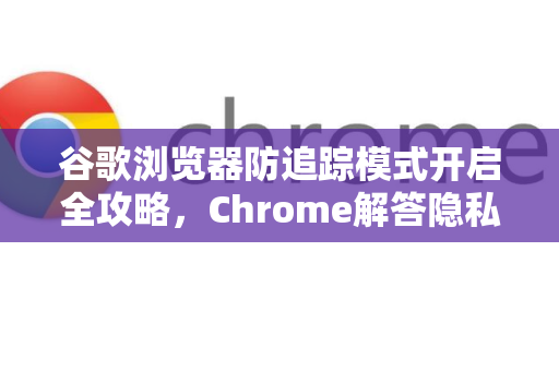 谷歌浏览器防追踪模式开启全攻略，Chrome解答隐私保护常见问题