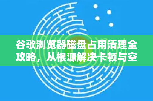 谷歌浏览器磁盘占用清理全攻略，从根源解决卡顿与空间不足
