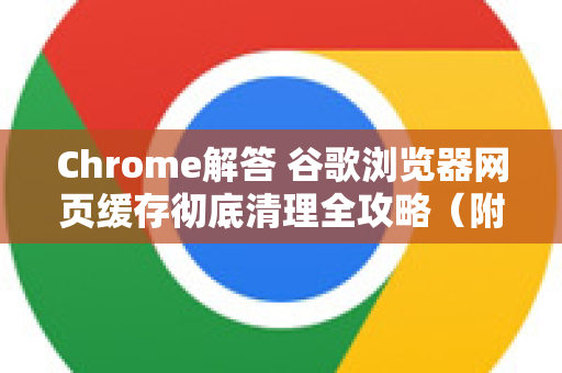 Chrome解答 谷歌浏览器网页缓存彻底清理全攻略（附图文步骤）