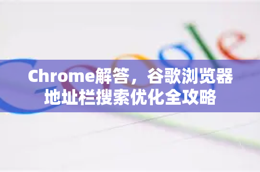 Chrome解答，谷歌浏览器地址栏搜索优化全攻略