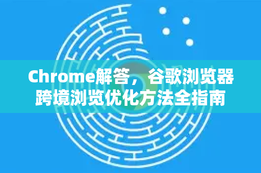 Chrome解答，谷歌浏览器跨境浏览优化方法全指南