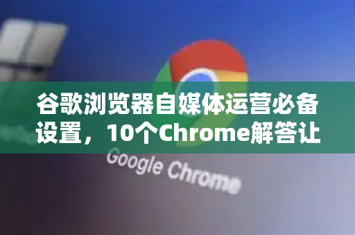 谷歌浏览器自媒体运营必备设置，10个Chrome解答让你的效率翻倍