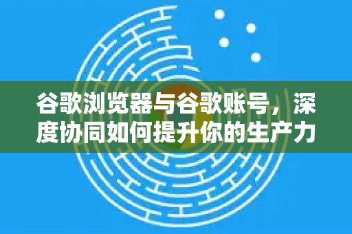 谷歌浏览器与谷歌账号，深度协同如何提升你的生产力与体验？