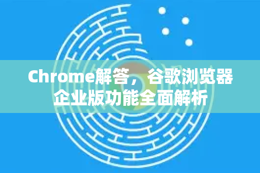 Chrome解答，谷歌浏览器企业版功能全面解析