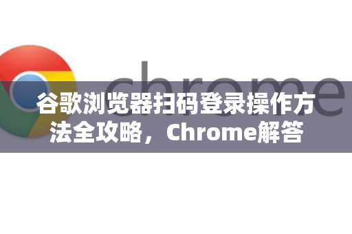 谷歌浏览器扫码登录操作方法全攻略，Chrome解答
