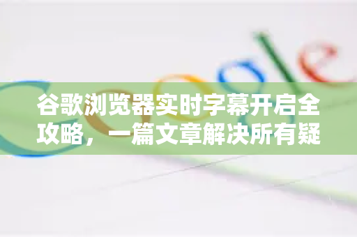 谷歌浏览器实时字幕开启全攻略，一篇文章解决所有疑问