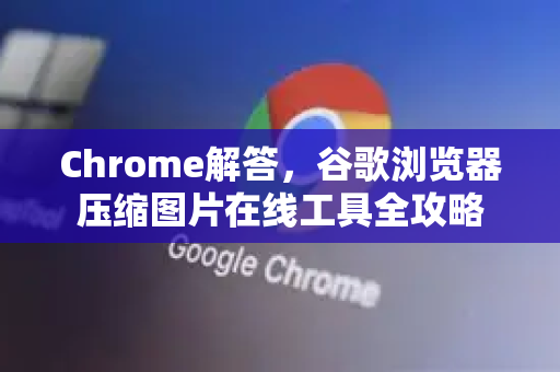 Chrome解答，谷歌浏览器压缩图片在线工具全攻略