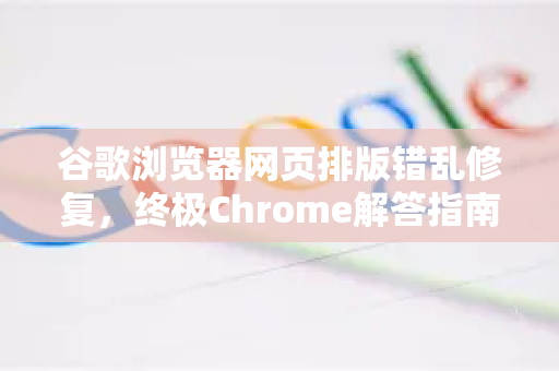 谷歌浏览器网页排版错乱修复，终极Chrome解答指南