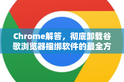 Chrome解答，彻底卸载谷歌浏览器捆绑软件的最全方法指南