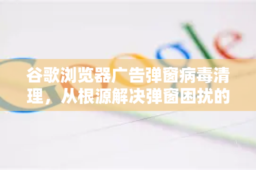 谷歌浏览器广告弹窗病毒清理，从根源解决弹窗困扰的终极指南