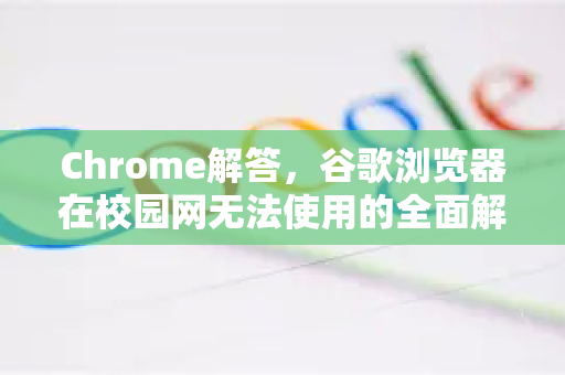 Chrome解答，谷歌浏览器在校园网无法使用的全面解决方案