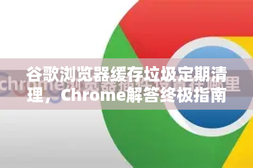 谷歌浏览器缓存垃圾定期清理，Chrome解答终极指南-第1张图片-[Chrome] Google下载-谷歌中国官网2026最新版