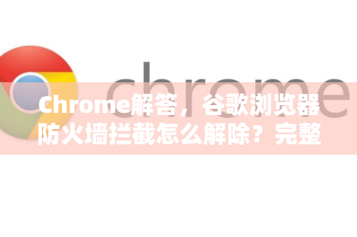 Chrome解答，谷歌浏览器防火墙拦截怎么解除？完整教程与常见问题
