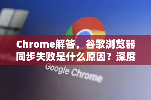 Chrome解答，谷歌浏览器同步失败是什么原因？深度解析与解决方案