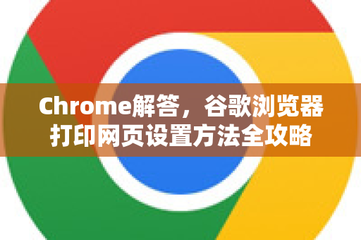 Chrome解答，谷歌浏览器打印网页设置方法全攻略