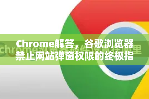 Chrome解答，谷歌浏览器禁止网站弹窗权限的终极指南