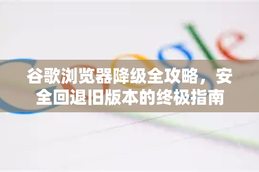 谷歌浏览器降级全攻略，安全回退旧版本的终极指南