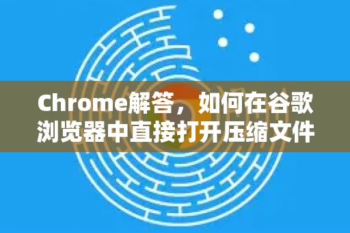 Chrome解答，如何在谷歌浏览器中直接打开压缩文件？告别解压烦恼-第1张图片-[Chrome] Google下载-谷歌中国官网2026最新版
