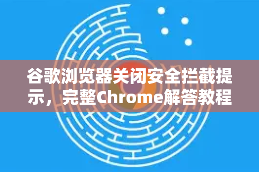谷歌浏览器关闭安全拦截提示，完整Chrome解答教程与常见问题