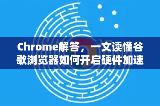 Chrome解答，一文读懂谷歌浏览器如何开启硬件加速，流畅体验拉满