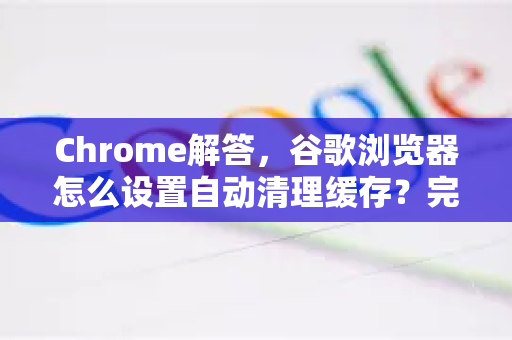 Chrome解答，谷歌浏览器怎么设置自动清理缓存？完整指南