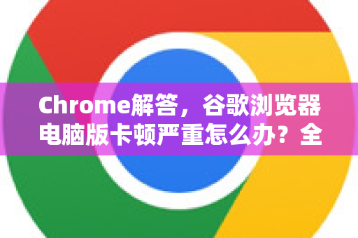 Chrome解答，谷歌浏览器电脑版卡顿严重怎么办？全面优化与故障排除指南