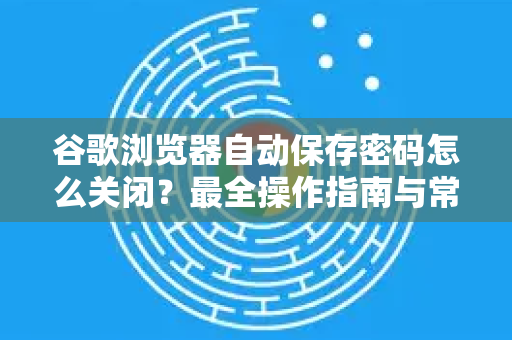 谷歌浏览器自动保存密码怎么关闭？最全操作指南与常见问题解答
