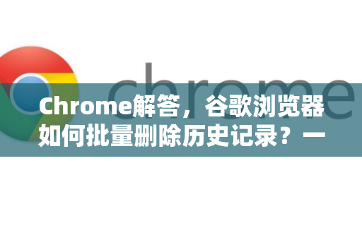 Chrome解答，谷歌浏览器如何批量删除历史记录？一招搞定隐私保护
