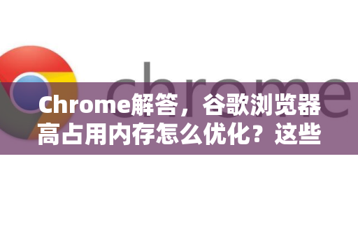 Chrome解答，谷歌浏览器高占用内存怎么优化？这些技巧立竿见影