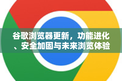 谷歌浏览器更新，功能进化、安全加固与未来浏览体验重塑