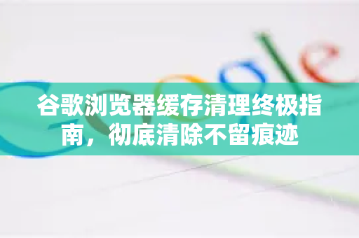 谷歌浏览器缓存清理终极指南，彻底清除不留痕迹