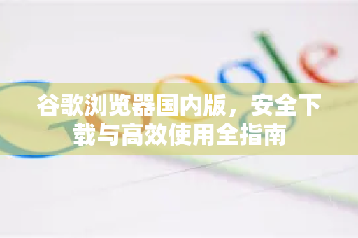 谷歌浏览器国内版，安全下载与高效使用全指南