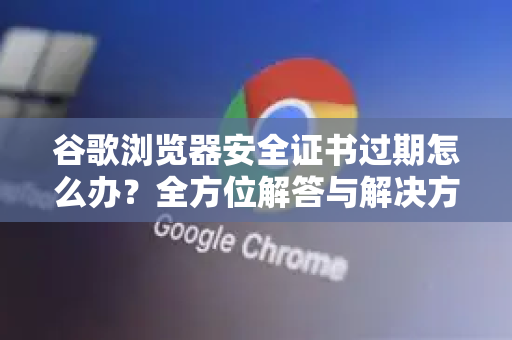 谷歌浏览器安全证书过期怎么办？全方位解答与解决方案
