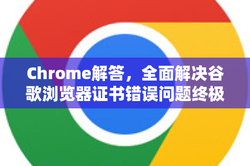 Chrome解答，全面解决谷歌浏览器证书错误问题终极指南