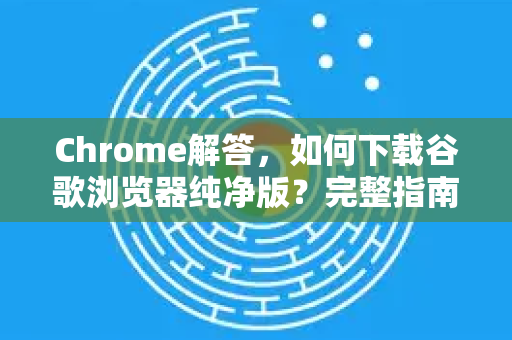 Chrome解答，如何下载谷歌浏览器纯净版？完整指南与常见问题