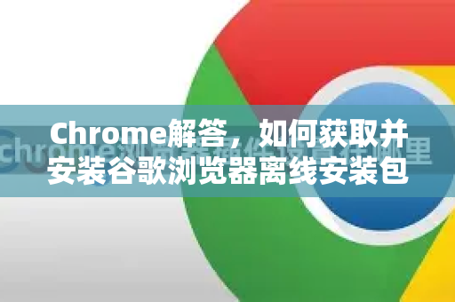 Chrome解答，如何获取并安装谷歌浏览器离线安装包？