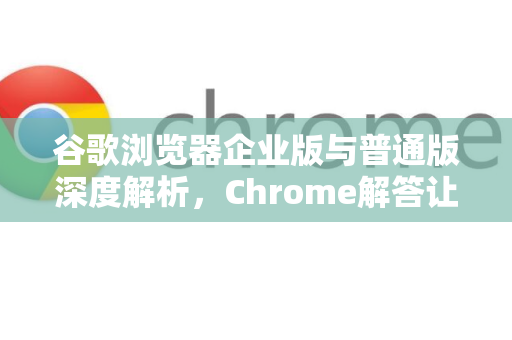 谷歌浏览器企业版与普通版深度解析，Chrome解答让你彻底搞懂差异