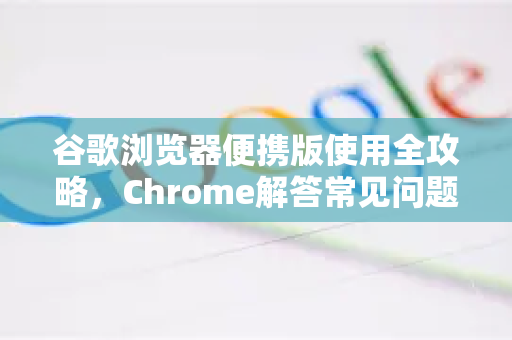 谷歌浏览器便携版使用全攻略，Chrome解答常见问题与技巧